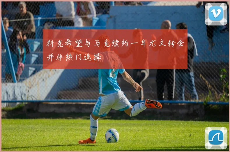 科克希望与马竞续约一年尤文转会并非热门选择