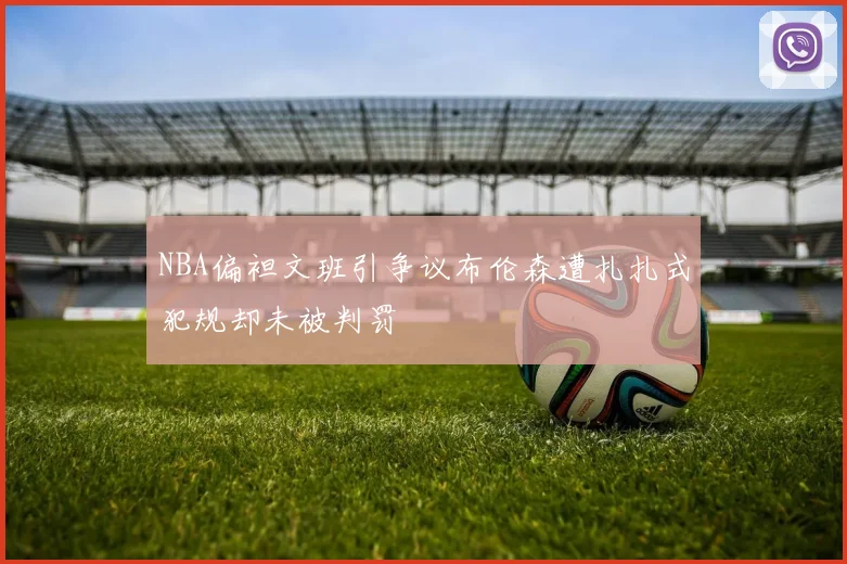 NBA偏袒文班引争议布伦森遭扎扎式犯规却未被判罚