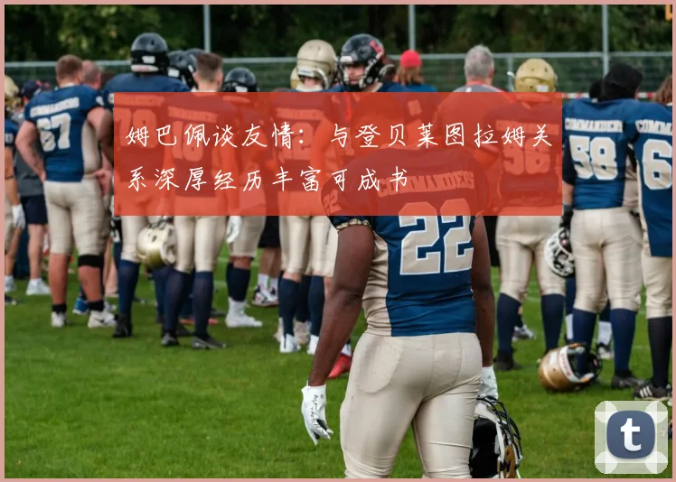 姆巴佩谈友情：与登贝莱图拉姆关系深厚经历丰富可成书
