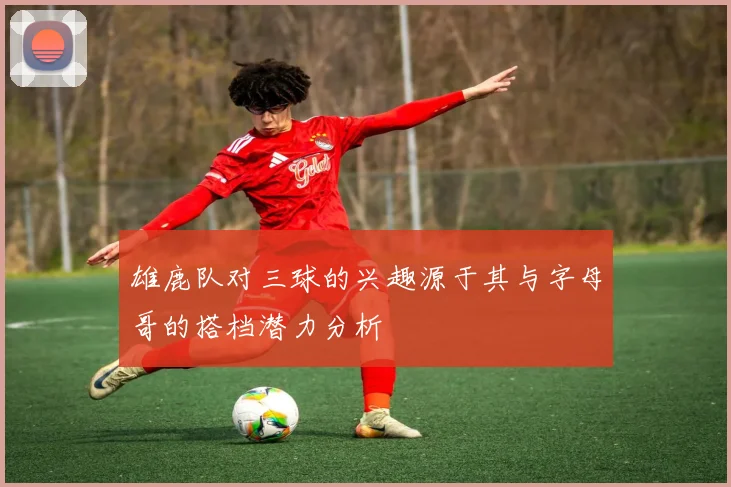 雄鹿队对三球的兴趣源于其与字母哥的搭档潜力分析