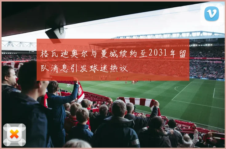 格瓦迪奥尔与曼城续约至2031年留队消息引发球迷热议