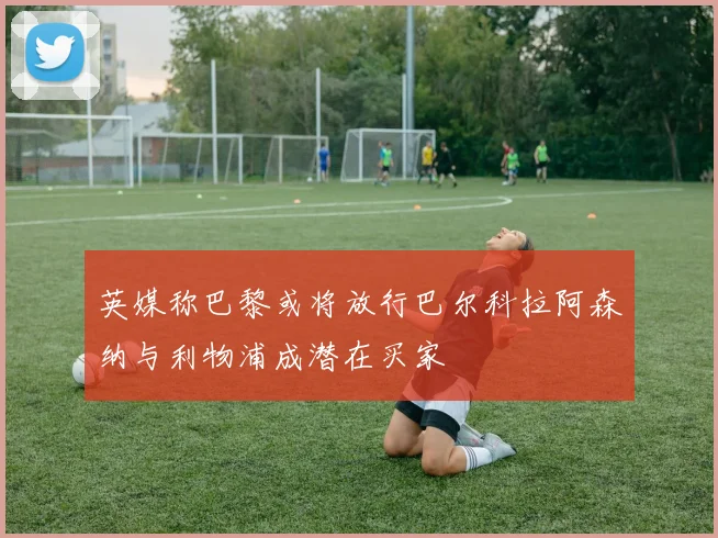 英媒称巴黎或将放行巴尔科拉阿森纳与利物浦成潜在买家