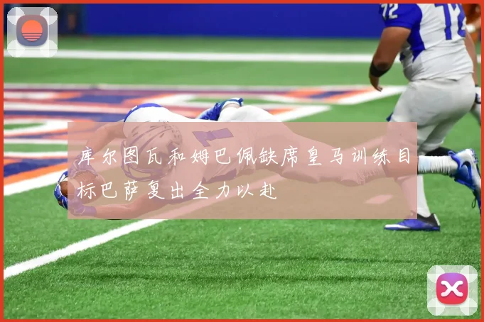 库尔图瓦和姆巴佩缺席皇马训练目标巴萨复出全力以赴
