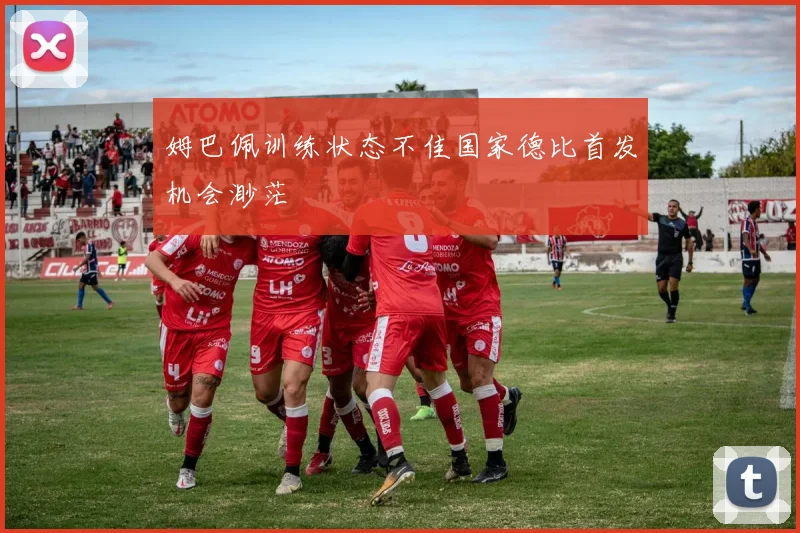 姆巴佩训练状态不佳国家德比首发机会渺茫