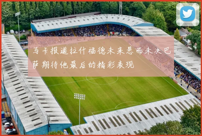 马卡报道拉什福德未来悬而未决巴萨期待他最后的精彩表现