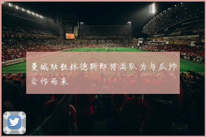 曼城助教林德斯即将离队为与瓜帅合作而来